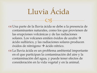 Lluvia Ácida 
 
 Una parte de la lluvia ácida se debe a la presencia de 
contaminantes naturales, como los que provienen de 
las erupciones volcánicas y de las radiaciones 
solares. Los volcanes emiten óxidos de azufre  
ácido sulfúrico, y las radiaciones solares producen 
óxidos de nitrógeno  ácido nítrico. 
 La lluvia ácida es un problema ambiental importante 
en el que participan la contaminación del aire y la 
contaminación del agua, y puede tener efectos de 
consideración en la vida vegetal y en la animal. 
 