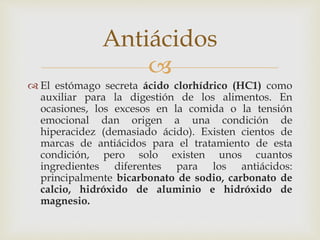 Antiácidos 
 
 El estómago secreta ácido clorhídrico (HC1) como 
auxiliar para la digestión de los alimentos. En 
ocasiones, los excesos en la comida o la tensión 
emocional dan origen a una condición de 
hiperacidez (demasiado ácido). Existen cientos de 
marcas de antiácidos para el tratamiento de esta 
condición, pero solo existen unos cuantos 
ingredientes diferentes para los antiácidos: 
principalmente bicarbonato de sodio, carbonato de 
calcio, hidróxido de aluminio e hidróxido de 
magnesio. 
 