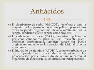 Antiácidos 
 
 El bicarbonato de sodio (NaHCO3), es eficaz y para la 
mayoría de las personas no ofrece peligro, pero su uso 
excesivo puede originar una elevada alcalinidad en la 
sangre, condición que se conoce como alcalosis. 
 El carbonato de calcio (CaCO3) no ofrece peligro en 
pequeñas cantidades, pero su uso frecuente puede 
ocasionar estreñimiento, también parece ser puede 
originar un aumento en la secreción de ácido al cabo de 
unas horas. 
 El hidróxido de aluminio [Al(OH)3], como el carbonato de 
calcio, puede ser causa de estreñimiento. Hay 
preocupación por el contenido de aluminio priven al 
organismo de iones fosfato, los cuales son indispensables. 
 