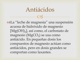Antiácidos 
 
La “leche de magnesia” una suspensión 
acuosa de hidróxido de magnesio 
[Mg(OH)2], así como, el carbonato de 
magnesio (MgCO3) se usa como 
antiácido. En pequeñas dosis los 
compuestos de magnesio actúan como 
antiácidos, pero en dosis grandes se 
comportan como laxantes. 
 
