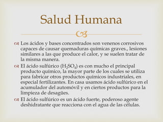 Salud Humana 
 
 Los ácidos y bases concentrados son venenos corrosivos 
capaces de causar quemaduras químicas graves., lesiones 
similares a las que produce el calor, y se suelen tratar de 
la misma manera. 
 El ácido sulfúrico (H2SO4) es con mucho el principal 
producto químico, la mayor parte de los cuales se utiliza 
para fabricar otros productos químicos industriales, en 
especial fertilizantes. En casa usamos ácido sulfúrico en el 
acumulador del automóvil y en ciertos productos para la 
limpieza de desagües. 
 El ácido sulfúrico es un ácido fuerte, poderoso agente 
deshidratante que reacciona con el agua de las células. 
 
