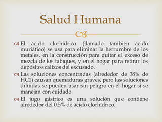 Salud Humana 
 
 El ácido clorhídrico (llamado también ácido 
muriático) se usa para eliminar la herrumbre de los 
metales, en la construcción para quitar el exceso de 
mezcla de los tabiques, y en el hogar para retirar los 
depósitos calizos del excusado. 
 Las soluciones concentradas (alrededor de 38% de 
HC1) causan quemaduras graves, pero las soluciones 
diluidas se pueden usar sin peligro en el hogar si se 
manejan con cuidado. 
 El jugo gástrico es una solución que contiene 
alrededor del 0.5% de ácido clorhídrico. 
 