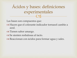 Ácidos y bases: definiciones 
experimentales 
 
Las bases son compuestos que: 
 Hacen que el colorante indicador tornasol cambie a 
azul. 
 Tienen sabor amargo. 
 Se sienten resbalosas al tacto. 
 Reaccionan con ácidos para formar agua y sales. 
 