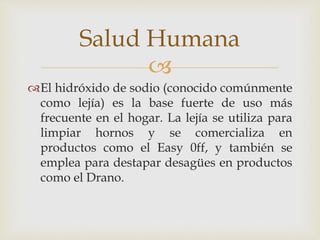 Salud Humana 
 
El hidróxido de sodio (conocido comúnmente 
como lejía) es la base fuerte de uso más 
frecuente en el hogar. La lejía se utiliza para 
limpiar hornos y se comercializa en 
productos como el Easy 0ff, y también se 
emplea para destapar desagües en productos 
como el Drano. 
 