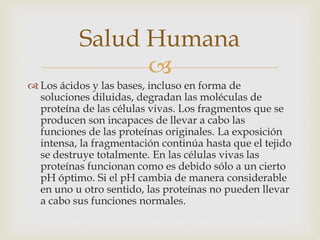Salud Humana 
 
 Los ácidos y las bases, incluso en forma de 
soluciones diluidas, degradan las moléculas de 
proteína de las células vivas. Los fragmentos que se 
producen son incapaces de llevar a cabo las 
funciones de las proteínas originales. La exposición 
intensa, la fragmentación continúa hasta que el tejido 
se destruye totalmente. En las células vivas las 
proteínas funcionan como es debido sólo a un cierto 
pH óptimo. Si el pH cambia de manera considerable 
en uno u otro sentido, las proteínas no pueden llevar 
a cabo sus funciones normales. 
 