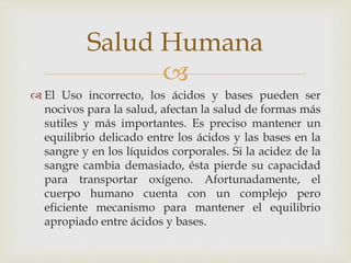 Salud Humana 
 
 El Uso incorrecto, los ácidos y bases pueden ser 
nocivos para la salud, afectan la salud de formas más 
sutiles y más importantes. Es preciso mantener un 
equilibrio delicado entre los ácidos y las bases en la 
sangre y en los líquidos corporales. Si la acidez de la 
sangre cambia demasiado, ésta pierde su capacidad 
para transportar oxígeno. Afortunadamente, el 
cuerpo humano cuenta con un complejo pero 
eficiente mecanismo para mantener el equilibrio 
apropiado entre ácidos y bases. 
