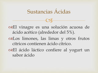 Sustancias Ácidas 
 
El vinagre es una solución acuosa de 
ácido acético (alrededor del 5%). 
Los limones, las limas y otros frutos 
cítricos contienen ácido cítrico. 
El ácido láctico confiere al yogurt un 
sabor ácido 
 