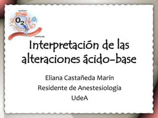 Interpretación de las
alteraciones ácido-base
Eliana Castañeda Marín
Residente de Anestesiología
UdeA
 