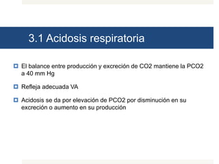 3.1 Acidosis respiratoria
 El balance entre producción y excreción de CO2 mantiene la PCO2
a 40 mm Hg
 Refleja adecuada VA
 Acidosis se da por elevación de PCO2 por disminución en su
excreción o aumento en su producción
 