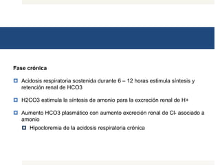 Fase crónica
 Acidosis respiratoria sostenida durante 6 – 12 horas estimula síntesis y
retención renal de HCO3
 H2CO3 estimula la síntesis de amonio para la excreción renal de H+
 Aumento HCO3 plasmático con aumento excreción renal de Cl- asociado a
amonio
 Hipocloremia de la acidosis respiratoria crónica
 