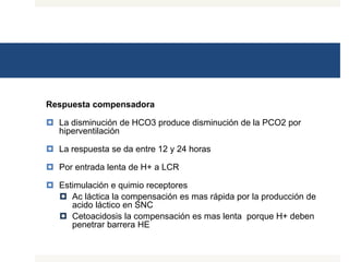 Respuesta compensadora
 La disminución de HCO3 produce disminución de la PCO2 por
hiperventilación
 La respuesta se da entre 12 y 24 horas
 Por entrada lenta de H+ a LCR
 Estimulación e quimio receptores
 Ac láctica la compensación es mas rápida por la producción de
acido láctico en SNC
 Cetoacidosis la compensación es mas lenta porque H+ deben
penetrar barrera HE
 