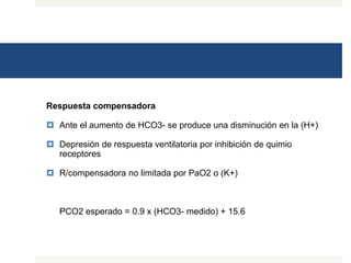 Respuesta compensadora
 Ante el aumento de HCO3- se produce una disminución en la (H+)
 Depresión de respuesta ventilatoria por inhibición de quimio
receptores
 R/compensadora no limitada por PaO2 o (K+)
PCO2 esperado = 0.9 x (HCO3- medido) + 15.6
 