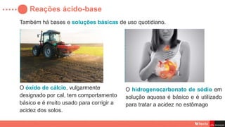 Também há bases e soluções básicas de uso quotidiano.
Reações ácido-base
O óxido de cálcio, vulgarmente
designado por cal, tem comportamento
básico e é muito usado para corrigir a
acidez dos solos.
O hidrogenocarbonato de sódio em
solução aquosa é básico e é utilizado
para tratar a acidez no estômago
 
