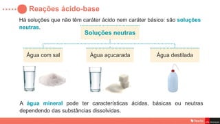 Há soluções que não têm caráter ácido nem caráter básico: são soluções
neutras.
Reações ácido-base
Soluções neutras
Água com sal Água destilada
Água açucarada
A água mineral pode ter características ácidas, básicas ou neutras
dependendo das substâncias dissolvidas.
 