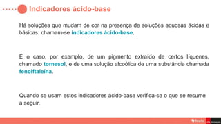 Indicadores ácido-base
Há soluções que mudam de cor na presença de soluções aquosas ácidas e
básicas: chamam-se indicadores ácido-base.
É o caso, por exemplo, de um pigmento extraído de certos líquenes,
chamado tornesol, e de uma solução alcoólica de uma substância chamada
fenolftaleína.
Quando se usam estes indicadores ácido-base verifica-se o que se resume
a seguir.
 
