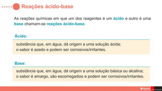 Reações ácido-base
substância que, em água, dá origem a uma solução ácida;
o sabor é azedo e podem ser corrosivos/irritantes.
Ácido:
substância que, em água, dá origem a uma solução básica ou alcalina;
o sabor é amargo, são escorregadios e podem ser corrosivos/irritantes.
Base:
As reações químicas em que um dos reagentes é um ácido e outro é uma
base chamam-se reações ácido-base.
 