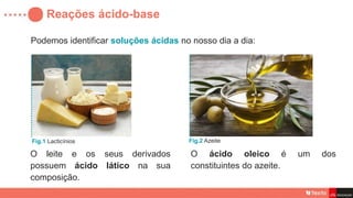 Reações ácido-base
Podemos identificar soluções ácidas no nosso dia a dia:
O leite e os seus derivados
possuem ácido lático na sua
composição.
O ácido oleico é um dos
constituintes do azeite.
Fig.1 Lacticínios Fig.2 Azeite
 