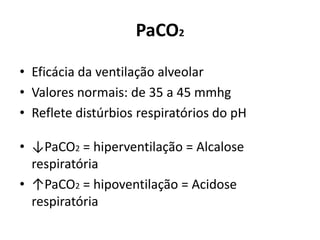 PaCO2
• Eficácia da ventilação alveolar
• Valores normais: de 35 a 45 mmhg
• Reflete distúrbios respiratórios do pH
• ↓PaCO2 = hiperventilação = Alcalose
respiratória
• ↑PaCO2 = hipoventilação = Acidose
respiratória
 
