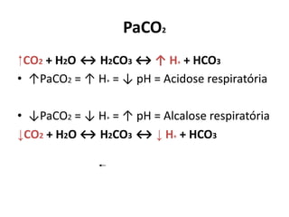 PaCO2
⁭ CO2 + H2O ↔ H2CO3 ↔ ↑ H+ + HCO3
• ↑PaCO2 = ↑ H+ = ↓ pH = Acidose respiratória
• ↓PaCO2 = ↓ H+ = ↑ pH = Alcalose respiratória
↓CO2 + H2O ↔ H2CO3 ↔ ↓ H+ + HCO3
 