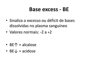 Base excess - BE
• Sinaliza o excesso ou déficit de bases
dissolvidas no plasma sanguíneo
• Valores normais: -2 a +2
• BE↑ = alcalose
• BE↓ = acidose
 