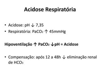 Acidose Respiratória
• Acidose: pH ↓ 7,35
• Respiratória: PaCO2 ↑ 45mmHg
Hipoventilação ↑ PaCO2 ↓pH = Acidose
• Compensação: após 12 a 48h ↓ eliminação renal
de HCO3
 