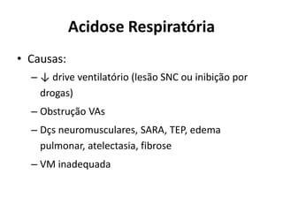 Acidose Respiratória
• Causas:
– ↓ drive ventilatório (lesão SNC ou inibição por
drogas)
– Obstrução VAs
– Dçs neuromusculares, SARA, TEP, edema
pulmonar, atelectasia, fibrose
– VM inadequada
 