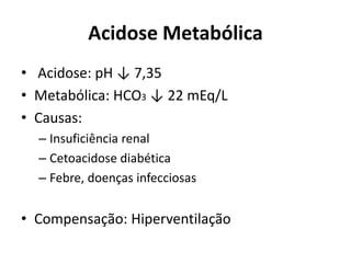 Acidose Metabólica
• Acidose: pH ↓ 7,35
• Metabólica: HCO3 ↓ 22 mEq/L
• Causas:
– Insuficiência renal
– Cetoacidose diabética
– Febre, doenças infecciosas
• Compensação: Hiperventilação
 