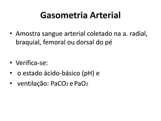 Gasometria Arterial
• Amostra sangue arterial coletado na a. radial,
braquial, femoral ou dorsal do pé
• Verifica-se:
• o estado ácido-básico (pH) e
• ventilação: PaCO2 ePaO2
 