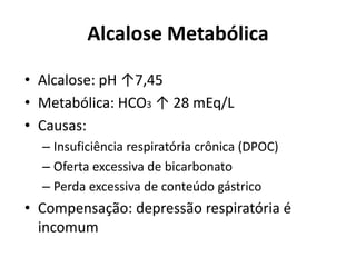Alcalose Metabólica
• Alcalose: pH ↑7,45
• Metabólica: HCO3 ↑ 28 mEq/L
• Causas:
– Insuficiência respiratória crônica (DPOC)
– Oferta excessiva de bicarbonato
– Perda excessiva de conteúdo gástrico
• Compensação: depressão respiratória é
incomum
 