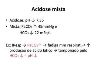 Acidose mista
• Acidose: pH ↓ 7,35
• Mista: PaCO2 ↑ 45mmHg e
HCO3 ↓ 22 mEq/L
Ex: IResp → PaCO2↑ → fadiga mm respirat.→ ↑
produção de ácido lático → tamponado pelo
HCO3 ↓ = pH ↓
 
