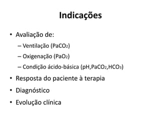 Indicações
• Avaliação de:
– Ventilação (PaCO2)
– Oxigenação (PaO2)
– Condição ácido-básica (pH,PaCO2,HCO3)
• Resposta do paciente à terapia
• Diagnóstico
• Evolução clínica
 
