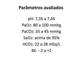 Parâmetros avaliados
pH: 7,35 a 7,45
PaO2: 80 a 100 mmhg
PaCO2: 35 a 45 mmhg
SaO2: acima de 95%
HCO3: 22 a 28 mEq/L
BE: - 2 a +2
 