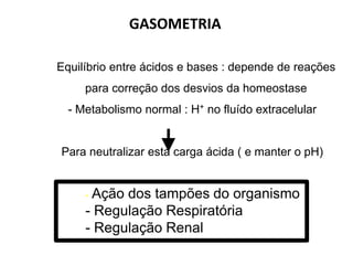 GASOMETRIA
- Equilíbrio entre ácidos e bases : depende de reações
para correção dos desvios da homeostase
- Metabolismo normal : H+ no fluído extracelular
Para neutralizar esta carga ácida ( e manter o pH)
- Ação dos tampões do organismo
- Regulação Respiratória
- Regulação Renal
Margotto, PR ESCS/ SES/DF
 