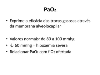 PaO2
• Exprime a eficácia das trocas gasosas através
da membrana alveolocapilar
• Valores normais: de 80 a 100 mmhg
• ↓ 60 mmhg = hipoxemia severa
• Relacionar PaO2 com fiO2 ofertada
 