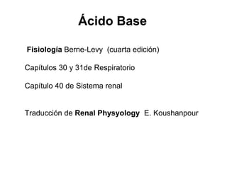 Fisiología Berne-Levy (cuarta edición)
Capítulos 30 y 31de Respiratorio
Capítulo 40 de Sistema renal
Traducción de Renal Physyology E. Koushanpour
Ácido Base
 