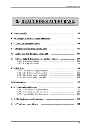 Reacciones ácido - base
8.- REACCIONES ACIDO-BASE.
8.1.- Introducción. ................................................................................. 200
8.2.- Concepto ácido-base según Arrhenius. ........................................ 201
8.3.- Teoría de Brönsted-Lowry. ......................................................... 203
8.4.- Definición ácido-base según Lewis. ............................................. 206
8.5.- Autoionización del agua. Escala pH. ........................................... 208
8.6.- Cálculo del pH de disoluciones ácidas y básicas. ......................... 209
8.6.1.- Ácidos y bases fuertes. ..................................................................... 209
8.6.2.- Ácidos y bases débiles. .................................................................... 209
8.7.- Hidrólisis. ...................................................................................... 209
8.7.1.- Sales de ácido fuerte y base fuerte. ................................................... 210
8.7.2.- Sales de ácido fuerte y base débil. ..................................................... 210
8.7.3.- Sales de base fuerte y ácido débil. ..................................................... 212
8.7.4.- Sales de ácido débil y base débil. ...................................................... 214
8.8.- Indicadores. ................................................................................... 215
8.9.- Volumetrías ácido-base. ................................................................ 216
8.9.1.- Valoración ácido fuerte-base fuerte. ................................................. 217
8.9.2.- Valoración ácido débil-base fuerte. .................................................. 218
8.9.3.- Valoración base débil-ácido fuerte. ................................................... 219
8.10.- Disoluciones amortiguadoras. .................................................... 219
8.11.- Problemas y cuestiones. ............................................................. 222
199
 