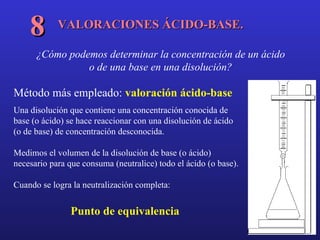 VALORACIONES ÁCIDO-BASE. 8 ¿Cómo podemos determinar la concentración de un ácido o de una base en una disolución? Método más empleado:  valoración ácido-base Una disolución que contiene una concentración conocida de base (o ácido) se hace reaccionar con una disolución de ácido (o de base) de concentración desconocida. Medimos el volumen de la disolución de base (o ácido) necesario para que consuma (neutralice) todo el ácido (o base).  Cuando se logra la neutralización completa:  Punto de equivalencia 