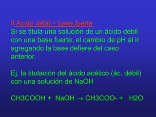 II Acido débil + base fuerte
Si se titula una solución de un ácido débil
con una base fuerte, el cambio de pH al ir
agregando la base defiere del caso
anterior.
Ej. la titulación del ácido acético (ác. débil)
con una solución de NaOH
CH3COOH + NaOH  CH3COO- + H2O
 