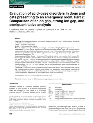 Original Study Journal of Veterinary Emergency and Critical Care 24(5) 2014, pp 502–508
doi: 10.1111/vec.12214
Evaluation of acid–base disorders in dogs and
cats presenting to an emergency room. Part 2:
Comparison of anion gap, strong ion gap, and
semiquantitative analysis
Kate Hopper, BVSc, PhD; Steven E. Epstein, DVM; Philip H. Kass, DVM, PhD and
Matthew S. Mellema, DVM, PhD
Abstract
Objective – To compare the diagnostic performance of the anion gap (AG) with 2 physicochemical approaches
to identify unmeasured anions.
Design – Prospective cohort study.
Setting – University teaching hospital.
Animals – Eighty-four dogs and 14 cats presenting to a university teaching hospital emergency room.
Interventions – All dogs and cats in which venous blood samples for acid–base, lactate, and serum biochemical
analysis were all collected within 60 minutes of each other, over a 5-month enrollment period. Unmeasured
anions were quantified using each of three approaches: the anion gap (AG), strong ion gap (SIG), and a
semiquantitative approach (XA).
Measurements and Main Results – An increased AG metabolic acidosis was evident in 34/98 of cases. The
Stewart approach identified an increased SIG acidosis in 49/98 of cases. There was a strong correlation between
SIG and AG (r = 0.89; P < 0.001). The semiquantitative approach identified increased unmeasured anions in
68/98 of cases. There was a moderate correlation between AG and XA (r = 0.68; P < 0.001) and a slightly
stronger correlation between SIG and XA (r = 0.75; P < 0.001). Plasma lactate concentrations and AG were
poorly correlated (r = 0.22; P = 0.029) and there was no correlation between lactate concentrations and BE
(r = 0.19; P = 0.069).
Conclusions – Unmeasured anions occurred commonly in this sample of small animal emergency room patients
and physiochemical approaches identified more animals with unmeasured anions than the traditional AG
calculation. Further studies are needed to determine if the results of the physicochemical approach improves
clinical management and warrants the associated increases in cost and complexity.
(J Vet Emerg Crit Care 2014; 24(5): 502–508) doi: 10.1111/vec.12214
Keywords: albumin, strong ion difference, stewart approach, unmeasured anions
Introduction
Metabolic acidosis is a common acid–base disorder,
reported to occur in 49% of all animals undergoing
blood gas analysis for any reason at a veterinary
teaching hospital.1
Metabolic acidosis can be broadly
From the Departments of Veterinary Surgical and Radiological Sciences,
(Hopper, Epstein, Mellema) and Population, Health and Reproduction
(Kass), School of Veterinary Medicine, University of California at Davis,
Davis, CA, 95616.
The authors declare no conflicts of interests.
Address correspondence and request for reprints to
Dr. Kate Hopper, Department of Veterinary Surgical and Radiological Sci-
ences, Room 2112 Tupper Hall, University of California at Davis, Davis, CA
95616, USA. Email: khopper@ucdavis.edu
Submitted February 23, 2013; Accepted July 04, 2014.
Abbreviations
AG anion gap
BE base excess
SIDapp strong ion difference apparent
SIDeff strong ion difference effective
ATOT total quantity of weak acids
SIG strong ion gap
XA semiquantitative measure of unmeasured ions
categorized into those associated with an increase in
unmeasured anions and those that are not. Recognizing
the presence of unmeasured anions in a patient can aid
502 C
 Veterinary Emergency and Critical Care Society 2014
 