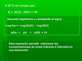 A 25 ºC se cumple que:
Kw = [H3O+
] . [OH-
] = 10-14
Sacando logaritmos y cambiando el signo
-Log Kw = - Log [H3O+
] - Log [OH-
]
pKw = pH + pOH = 14
Esta expresión permite relacionar las
concentraciones de iones hidronio e hidroxilo en
una disolución
 
