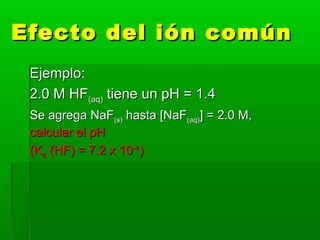 Efecto del ión comúnEfecto del ión común
Ejemplo:Ejemplo:
2.0 M HF2.0 M HF(aq)(aq) tiene un pH = 1.4tiene un pH = 1.4
Se agrega NaFSe agrega NaF(s)(s) hasta [NaFhasta [NaF(aq)(aq)] = 2.0 M,] = 2.0 M,
calcular el pHcalcular el pH
(K(Kaa (HF) = 7.2 x 10(HF) = 7.2 x 10-4-4
))
 