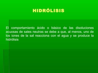HIDRÓLISIS
El comportamiento ácido o básico de las disoluciones
acuosas de sales neutras se debe a que, al menos, uno de
los iones de la sal reacciona con el agua y se produce la
hidrólisis
 