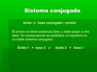 El protón no tiene existencia libre, y debe pasar a otra
base. En consecuencia se establece un equilibrio en
un doble sistema conjugado:
Sistema conjugado
Ácido 1 + base 2  ácido 2 + base 1
ácido  base conjugada + protón
 