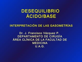 DESEQUILIBRIO
ÁCIDO/BASE
INTERPRETACIÓN DE LAS GASOMETRÍAS
Dr. J. Francisco Vázquez P.
DEPARTAMENTO DE CIRUGÍA
ÁREA CLÍNICA DE LA FACULTAD DE
MEDICINA
U.A.G.
 