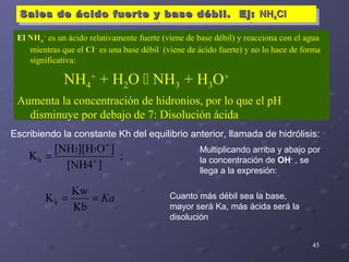 45
Sales de ácido fuerte y base débil. Ej:Sales de ácido fuerte y base débil. Ej: NHNH44ClClSales de ácido fuerte y base débil. Ej:Sales de ácido fuerte y base débil. Ej: NHNH44ClCl
Escribiendo la constante Kh del equilibrio anterior, llamada de hidrólisis:
;
][NH4
]O][H[NH
K
33
h +
+
=
Multiplicando arriba y abajo por
la concentración de OH-
, se
llega a la expresión:
Ka==
Kb
Kw
Kh
Cuanto más débil sea la base,
mayor será Ka, más ácida será la
disolución
El NHNH44
+
es un ácido relativamente fuerte (viene de base débil) y reacciona con el agua
mientras que el ClCl––
es una base débil (viene de ácido fuerte) y no lo hace de forma
significativa:
NH4
+
+ H2O  NH3 + H3O+
Aumenta la concentración de hidronios, por lo que el pH
disminuye por debajo de 7: Disolución ácida
 