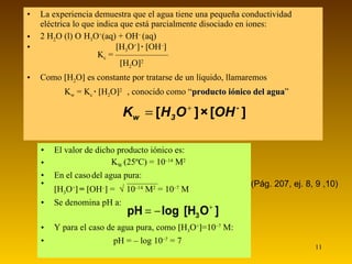 La experiencia demuestra que el agua tiene una pequeña conductividad eléctrica lo que indica que está parcialmente disociado en iones: 2 H 2 O (l)     H 3 O + (aq) + OH –  (aq)     H 3 O +    ·   OH –    K c  = ——————      H 2 O  2 Como   H 2 O   es constante por tratarse de un líquido, llamaremos   K w  = K c  ·   H 2 O  2  , conocido como “ producto iónico del agua ” El valor de dicho producto iónico es:  K W  (25ºC) = 10 –14  M 2 En el caso   del agua pura:   ———–  H 3 O +    =   OH –   =    10 –14  M 2  = 10 –7  M Se denomina pH a: Y para el caso de agua pura, como   H 3 O +  =10 –7  M:   pH = – log 10 –7  = 7 (Pág. 207, ej. 8, 9 ,10) 