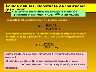 Ácidos débiles. Constante de ionización (Pág. 208) Cuanto más fuerte es el ácido, mayor será  K a , y mayor tendencia tiene a formarse  A -   El valor de la constante,  K a , es una medida de la fuerza de un ácido   Como todas las constantes de equilibrio,  K a  depende de la temperatura La constante de equilibrio K a   se denomina constante de acidez o de ionización del ácido , e incluye el producto Kc * [H 2 O] . Para un ácido cualquiera tiene la expresión:  La constante del equilibrio anterior, K c  , se expresará como: Se denominan  ácidos débiles  a los ácidos que  se disocian sólo parcialmente  en agua:  AH (aq) + H 2 O (l)  A -  (aq) + H 3 O + (aq) K c  = [A - ][H 3 O + ] [AH] [H 2 O] eq K a  = [A - ][H 3 O + ] [AH] eq 