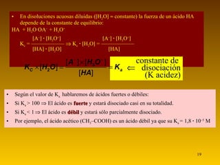 En disoluciones acuosas diluidas (  H 2 O      constante) la fuerza de un ácido HA depende de la constante de equilibrio:  HA  + H 2 O    A –  + H 3 O +      A –    ·   H 3 O +       A –    ·   H 3 O +  K c  = ——————    K c   ·    H 2 O   = ——————    HA    ·    H 2 O       HA    constante de       disociación (K acidez) Según el valor de K a  hablaremos de ácidos fuertes o débiles: Si K a  > 100    El ácido es   fuerte   y estará disociado casi en su totalidad. Si K a  < 1     El ácido es  débil  y estará sólo parcialmente disociado. Por ejemplo, el ácido acético (CH 3 –COOH) es un ácido débil ya que su K a  = 1,8  ·  10 –5  M 