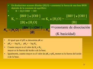 En disoluciones acuosas diluidas (  H 2 O      constante) la fuerza de una base BOH depende de la constante de equilibrio:  B  + H 2 O    BH +  + OH –    BH +    x    OH –       BH +    x    OH –   K c  = ——————    K c   x    H 2 O   = ——————    B    x    H 2 O       B    constante de disociación (K basicidad) Al igual que el pH se denomina pK a: pK a = – log K a   ;  pK b = – log K b   Cuanto mayor es el valor de K a  o K b mayor es la fuerza del ácido o de la base. Igualmente, cuanto mayor es el valor de pK a  o pK b  menor es la fuerza del ácido o de la base. 