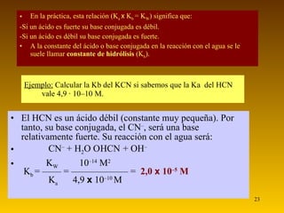 En la práctica, esta relación (K a  x   K b  = K W ) significa que: -Si un ácido es fuerte su base conjugada es débil. -Si un ácido es débil su base conjugada es fuerte. A la constante del ácido o base conjugada en la reacción con el agua se le suele llamar  constante de hidrólisis  (K h ).  Ejemplo:   Calcular la Kb del KCN si sabemos que la Ka  del HCN vale 4,9 · 10–10 M. El HCN es un ácido débil (constante muy pequeña). Por tanto, su base conjugada, el CN – , será una base relativamente fuerte. Su reacción con el agua será:   CN –  + H 2 O    HCN   + OH –     K W   10 –14  M 2    K b  = —— = —————— =  2,0  x  10 –5  M       K a  4,9  x  10 –10  M 